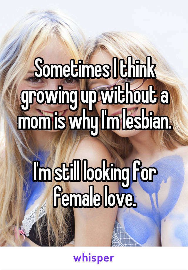 Sometimes I think growing up without a mom is why I'm lesbian.

I'm still looking for female love.