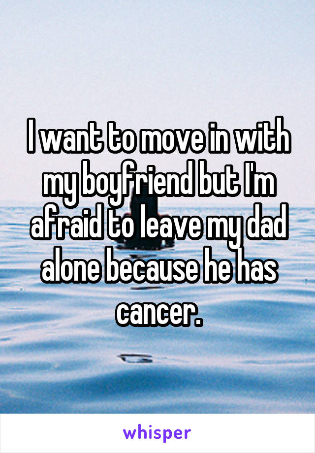 I want to move in with my boyfriend but I'm afraid to leave my dad alone because he has cancer.