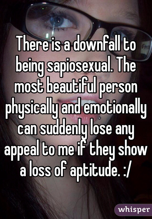 There is a downfall to being sapiosexual. The most beautiful person physically and emotionally can suddenly lose any appeal to me if they show a loss of aptitude. :/