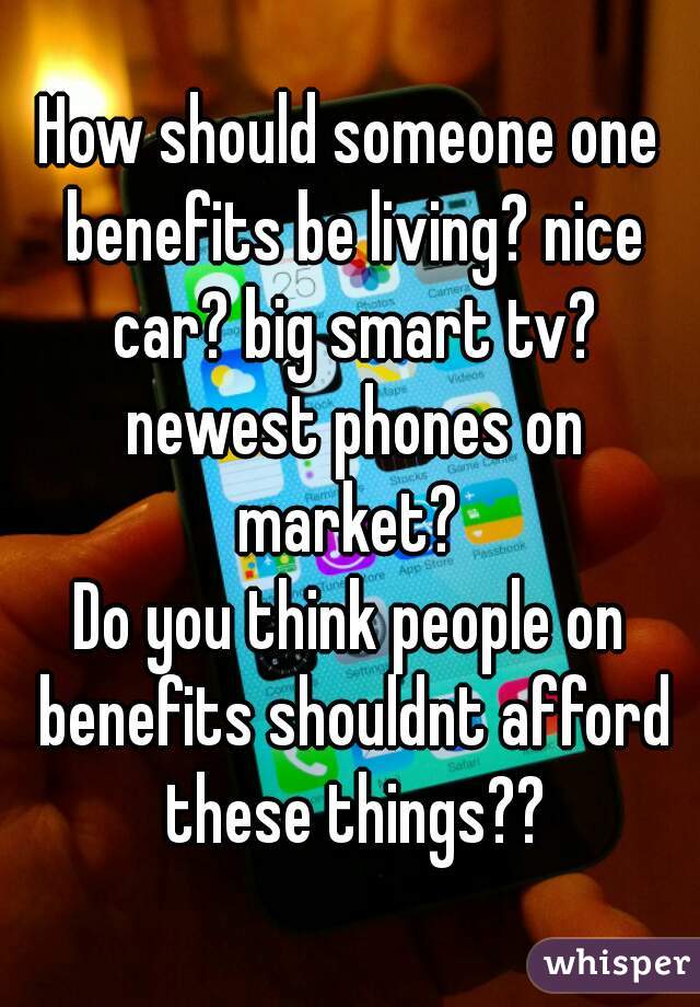 How should someone one benefits be living? nice car? big smart tv? newest phones on market? 
Do you think people on benefits shouldnt afford these things??