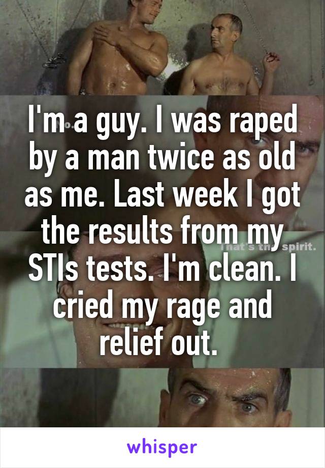 I'm a guy. I was raped by a man twice as old as me. Last week I got the results from my STIs tests. I'm clean. I cried my rage and relief out. 