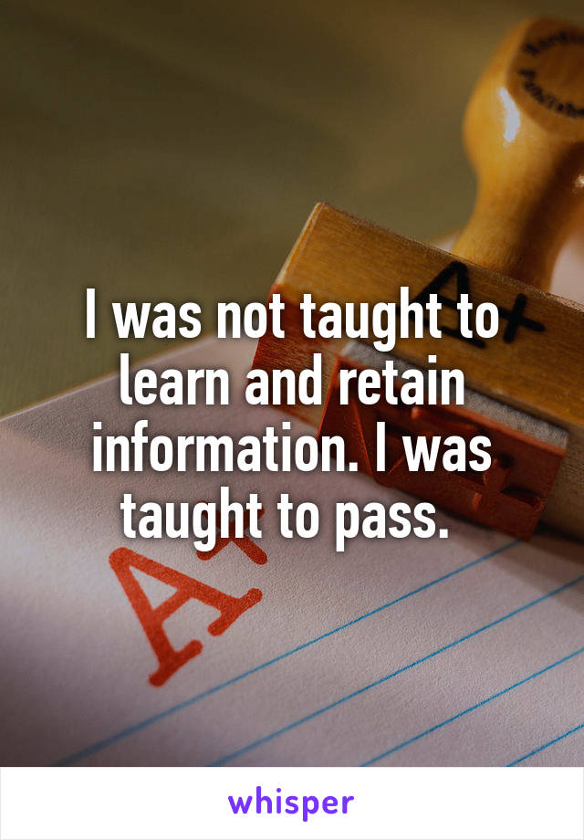 I was not taught to learn and retain information. I was taught to pass. 