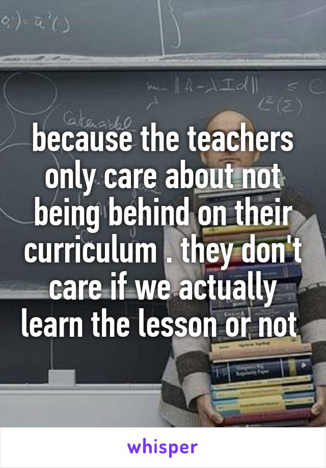 because the teachers only care about not being behind on their curriculum . they don't care if we actually learn the lesson or not 