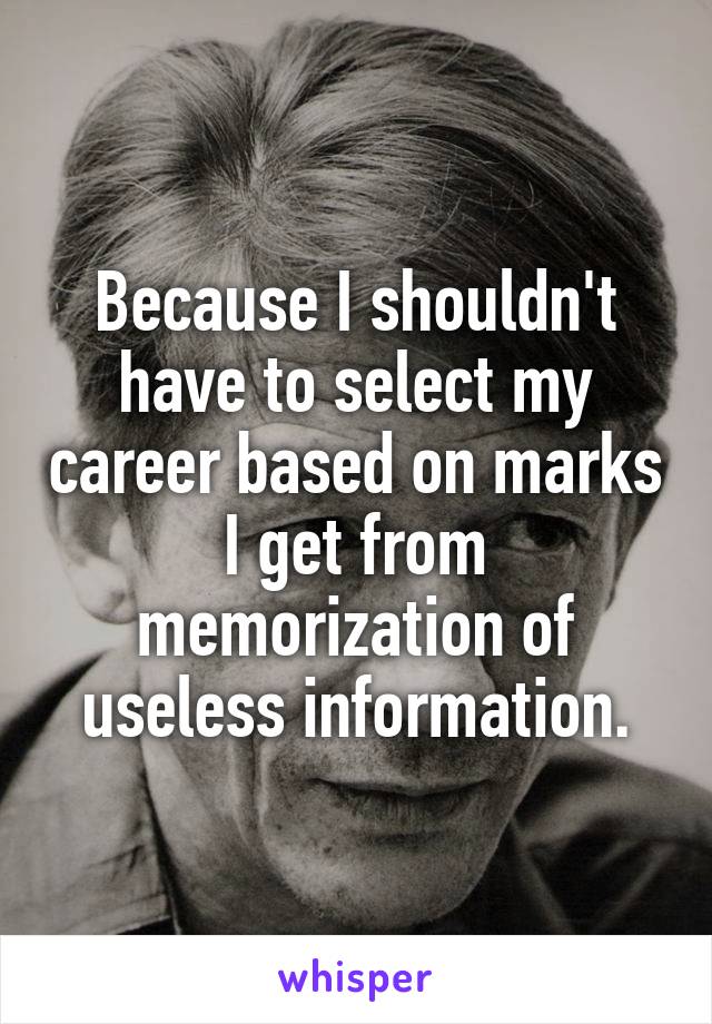 Because I shouldn't have to select my career based on marks I get from memorization of useless information.