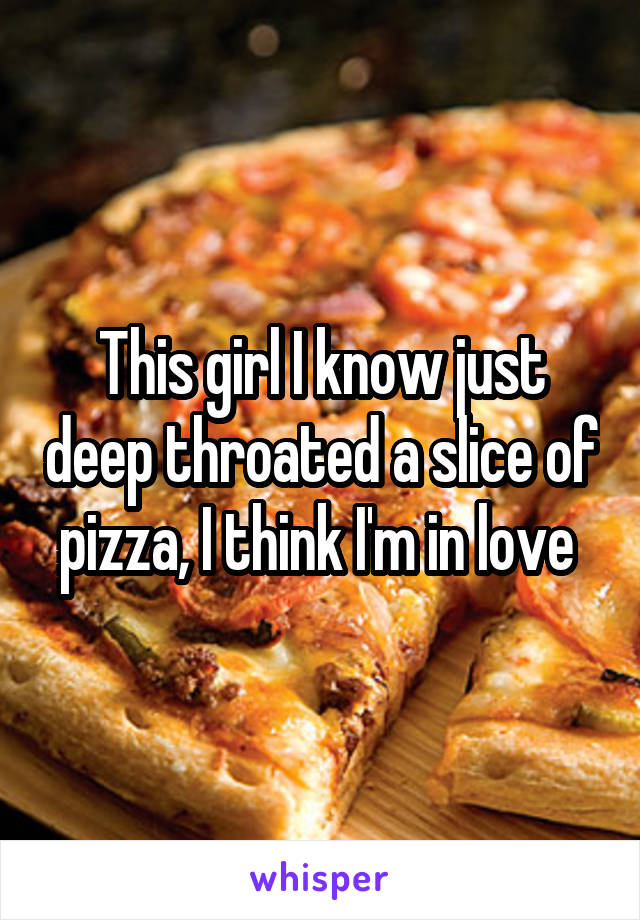 This girl I know just deep throated a slice of pizza, I think I'm in love 