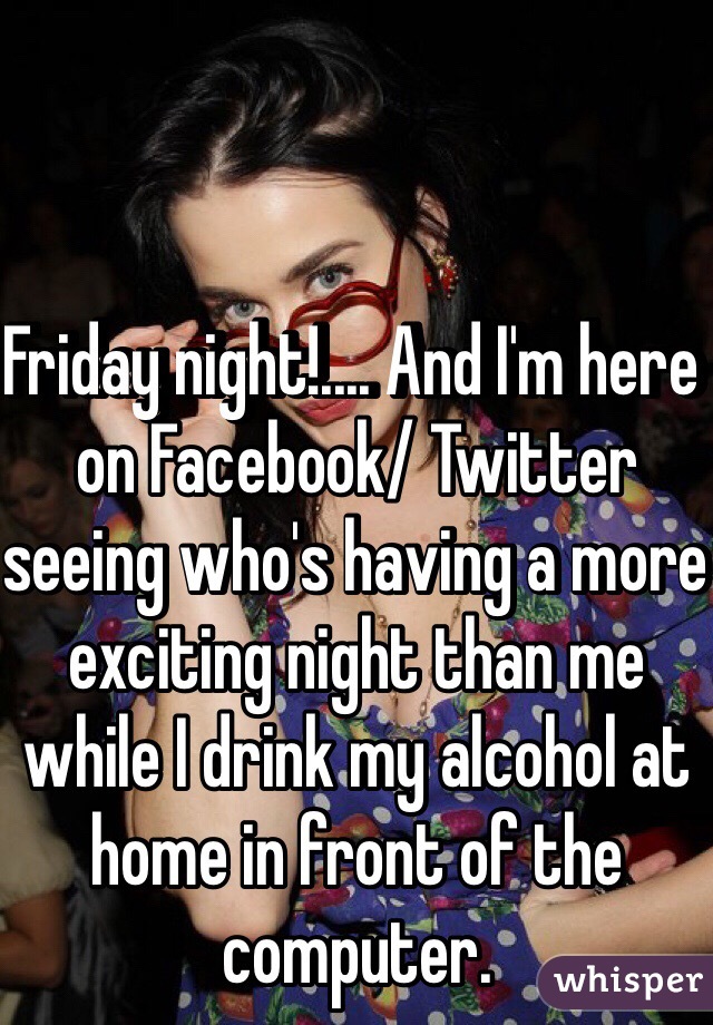 Friday night!.... And I'm here on Facebook/ Twitter seeing who's having a more exciting night than me while I drink my alcohol at home in front of the computer.