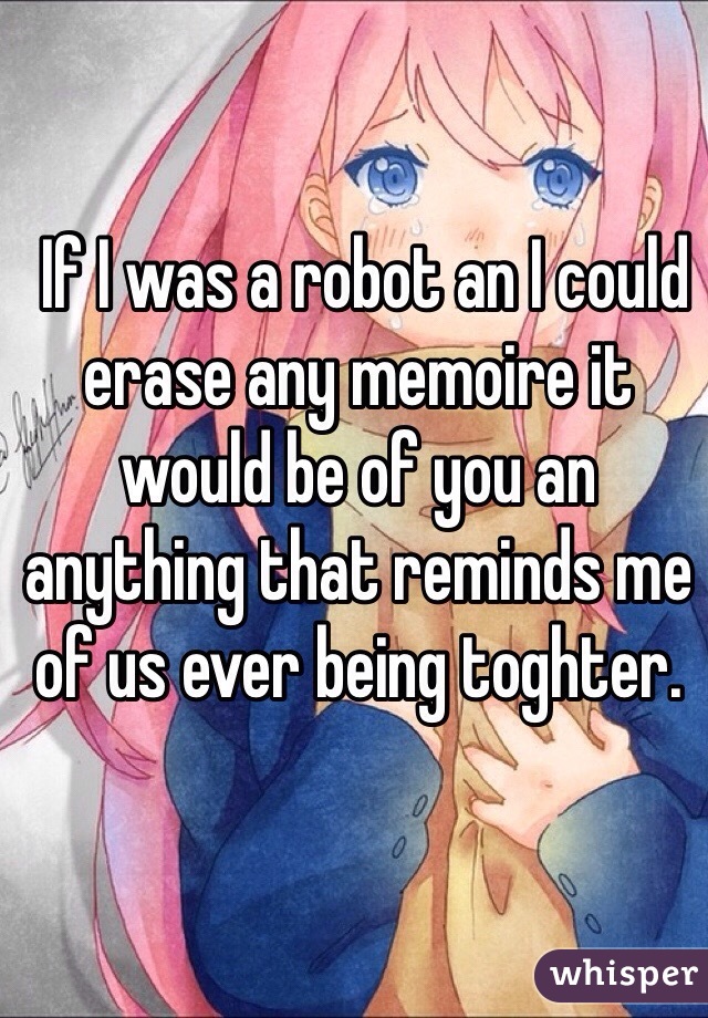 If I was a robot an I could erase any memoire it would be of you an anything that reminds me of us ever being toghter. 