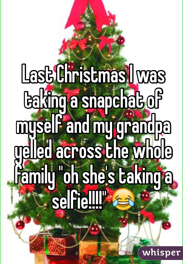 Last Christmas I was taking a snapchat of myself and my grandpa yelled across the whole family "oh she's taking a selfie!!!!" 😂