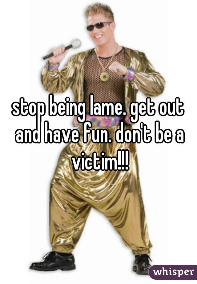 stop being lame. get out and have fun. don't be a victim!!!