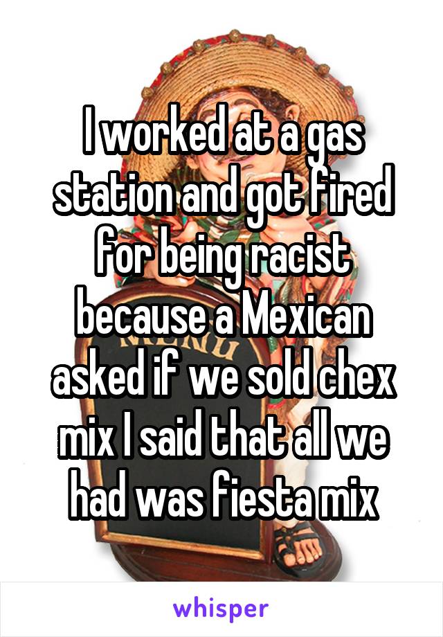 I worked at a gas station and got fired for being racist because a Mexican asked if we sold chex mix I said that all we had was fiesta mix