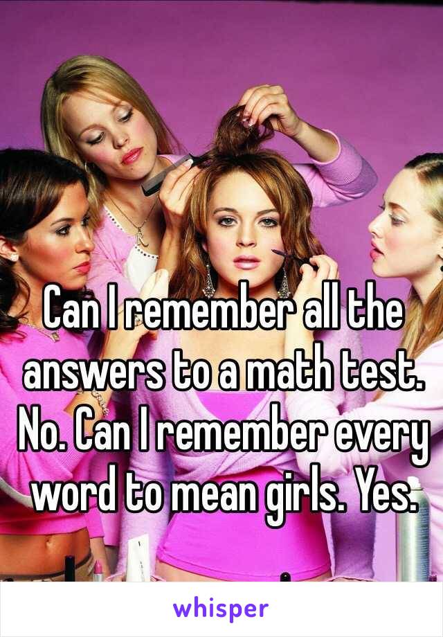 Can I remember all the answers to a math test. No. Can I remember every word to mean girls. Yes. 