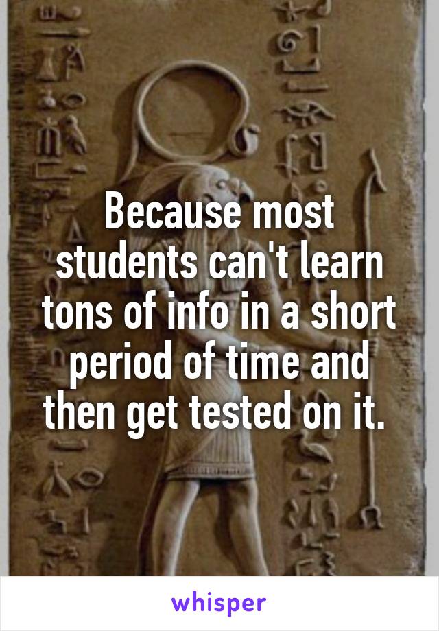 Because most students can't learn tons of info in a short period of time and then get tested on it. 