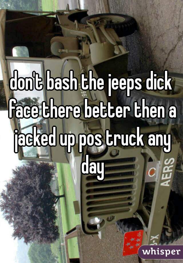 don't bash the jeeps dick face there better then a jacked up pos truck any day