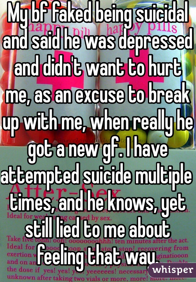 My bf faked being suicidal and said he was depressed and didn't want to hurt me, as an excuse to break up with me, when really he got a new gf. I have attempted suicide multiple times, and he knows, yet still lied to me about feeling that way.
