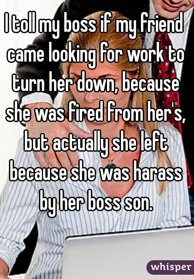 I toll my boss if my friend came looking for work to turn her down, because she was fired from her's, but actually she left because she was harass by her boss son.

  