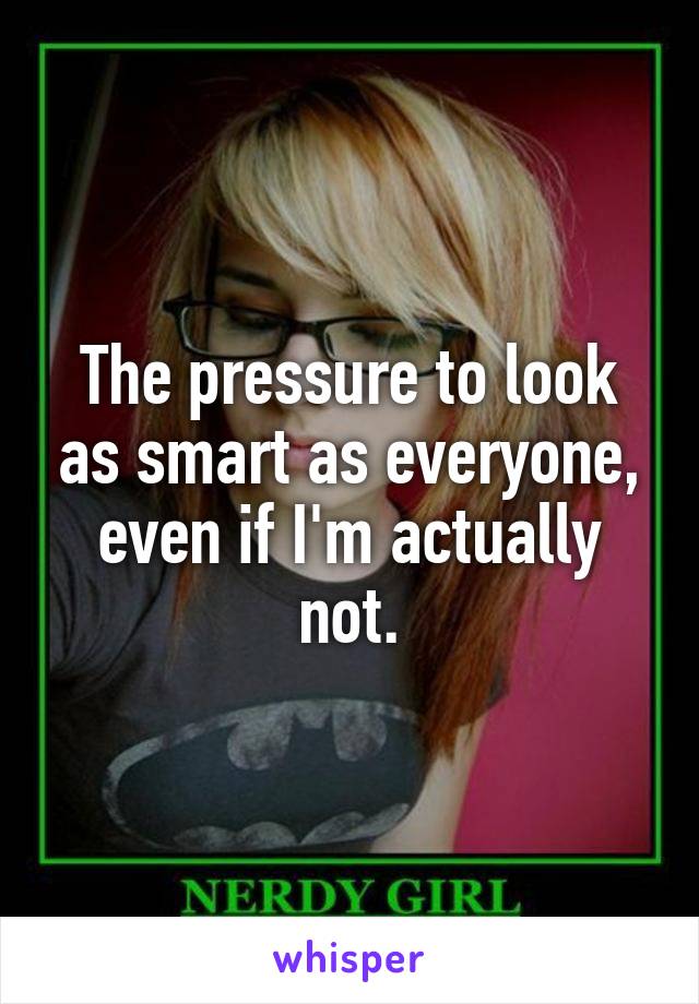 The pressure to look as smart as everyone, even if I'm actually not.