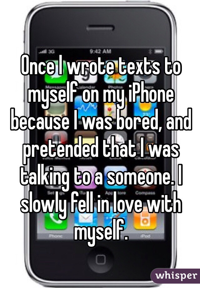 Once I wrote texts to myself on my iPhone because I was bored, and pretended that I was talking to a someone. I slowly fell in love with myself.