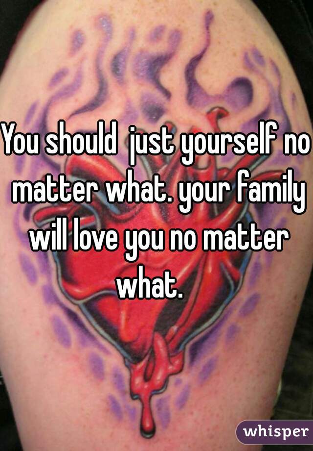 You should  just yourself no matter what. your family will love you no matter what.   