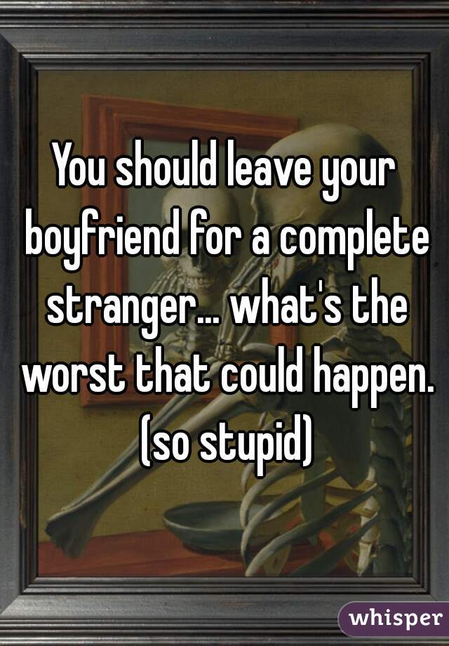 You should leave your boyfriend for a complete stranger... what's the worst that could happen. (so stupid)