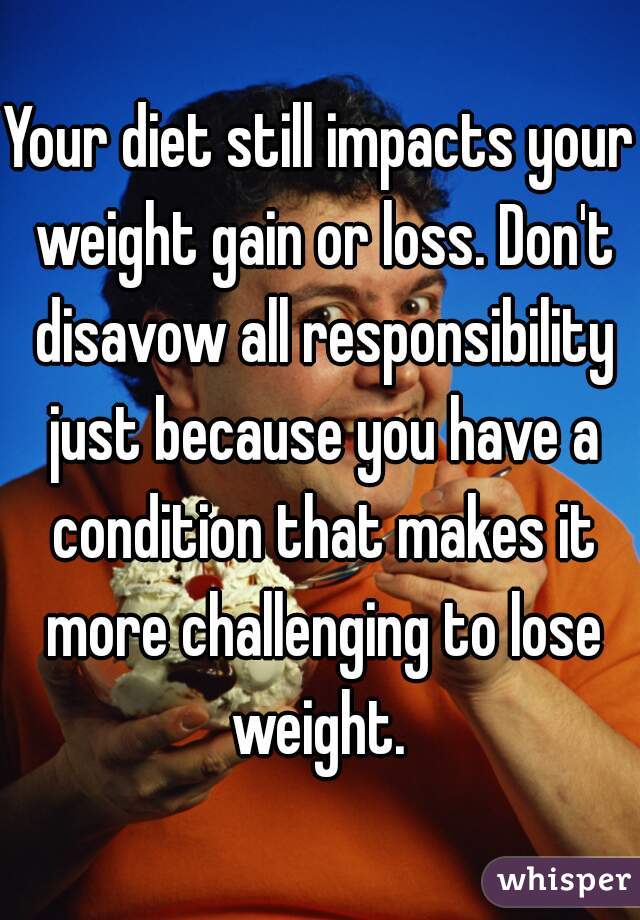 Your diet still impacts your weight gain or loss. Don't disavow all responsibility just because you have a condition that makes it more challenging to lose weight. 