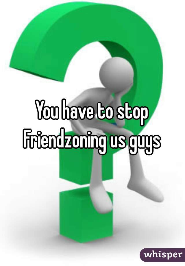 You have to stop Friendzoning us guys 