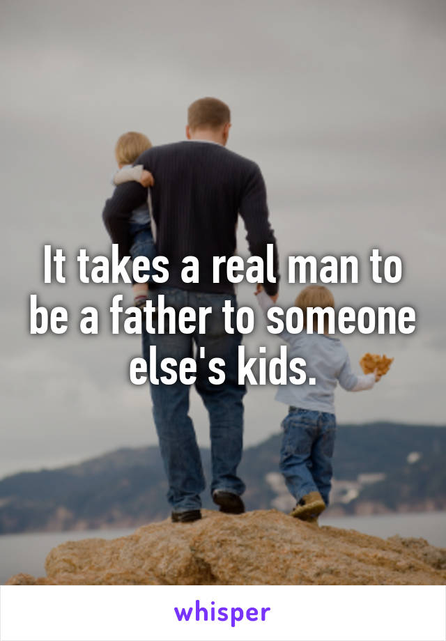 It takes a real man to be a father to someone else's kids.