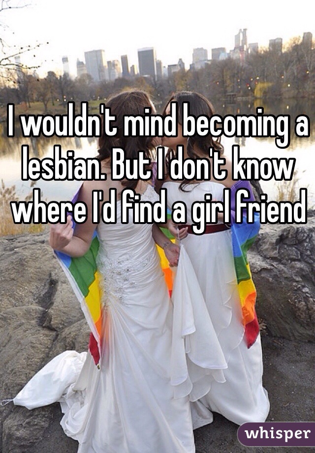 I wouldn't mind becoming a lesbian. But I don't know where I'd find a girl friend 