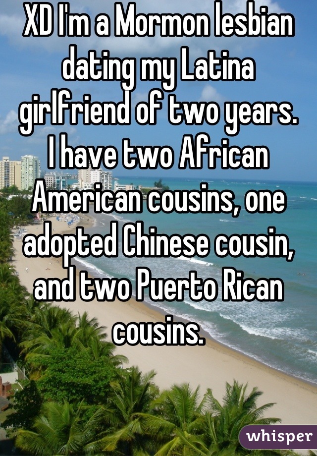 XD I'm a Mormon lesbian dating my Latina girlfriend of two years.
I have two African American cousins, one adopted Chinese cousin, and two Puerto Rican cousins.
