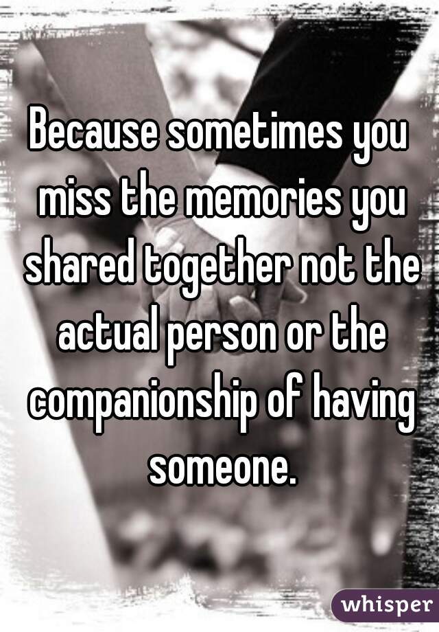 Because sometimes you miss the memories you shared together not the actual person or the companionship of having someone.