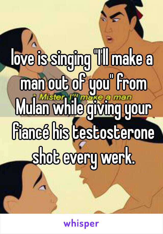 love is singing "I'll make a man out of you" from Mulan while giving your fiancé his testosterone shot every werk.