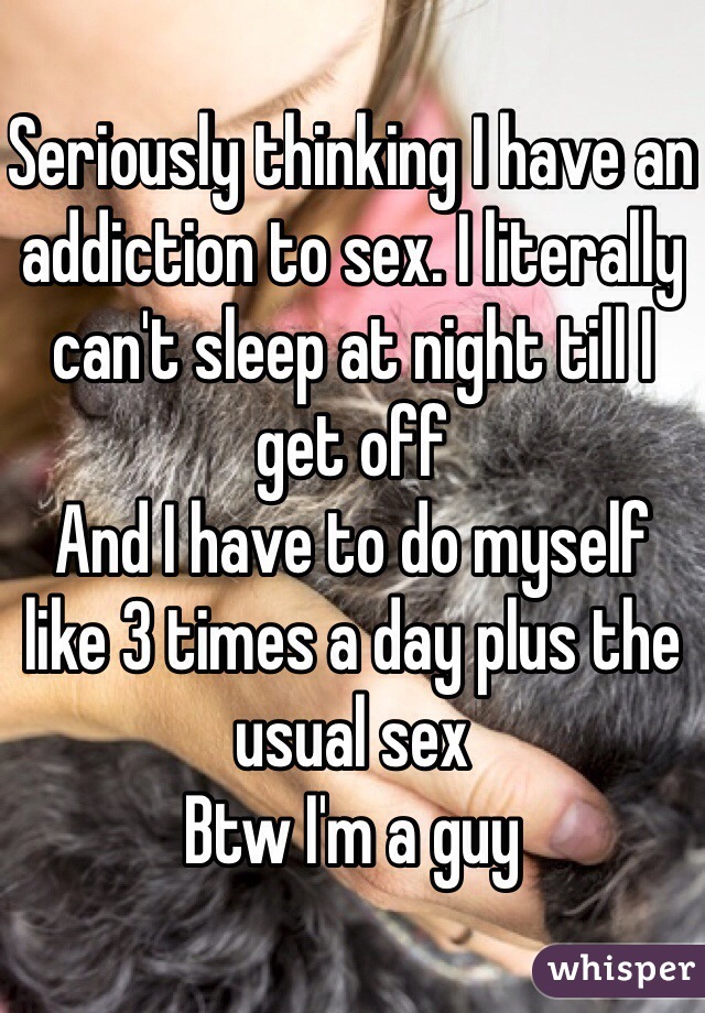 Seriously thinking I have an addiction to sex. I literally can't sleep at night till I get off 
And I have to do myself like 3 times a day plus the usual sex 
Btw I'm a guy 