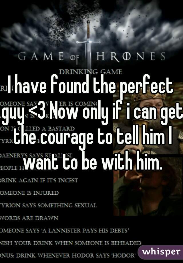 I have found the perfect guy <3 Now only if i can get the courage to tell him I want to be with him.