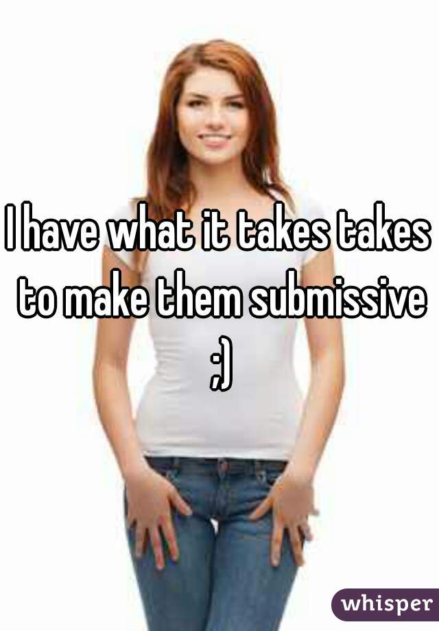 I have what it takes takes to make them submissive ;)