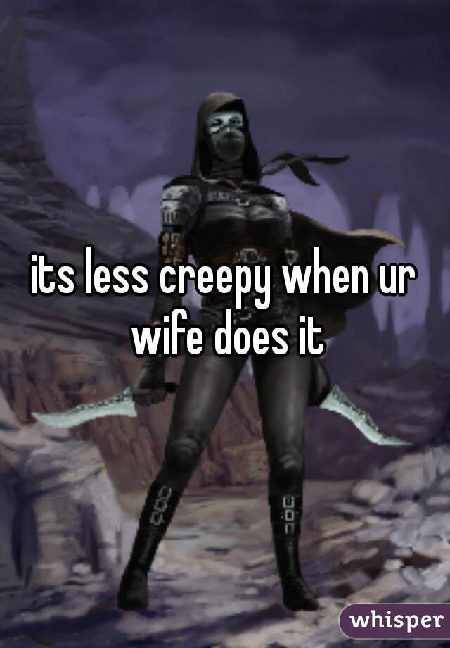 its less creepy when ur wife does it