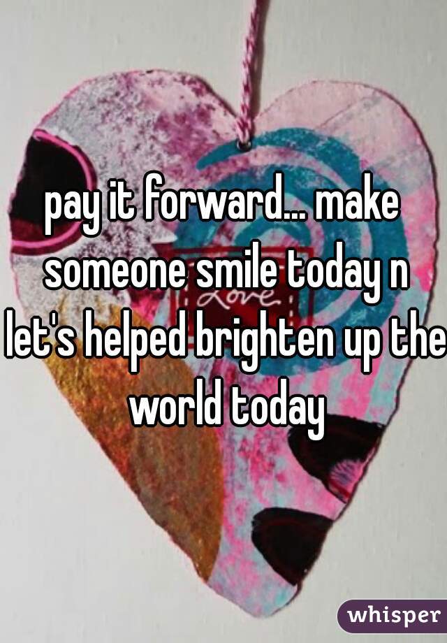 pay it forward... make someone smile today n let's helped brighten up the world today
