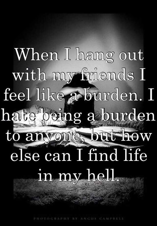 when-i-hang-out-with-my-friends-i-feel-like-a-burden-i-hate-being-a