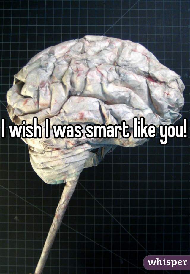 I wish I was smart like you!