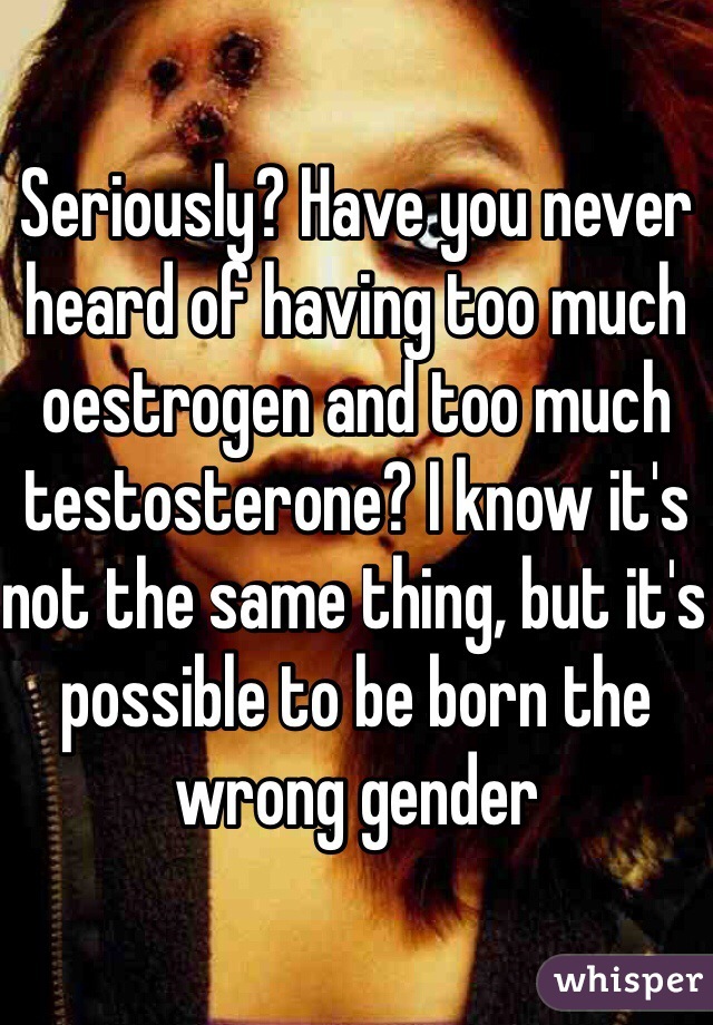 Seriously? Have you never heard of having too much oestrogen and too much testosterone? I know it's not the same thing, but it's possible to be born the wrong gender