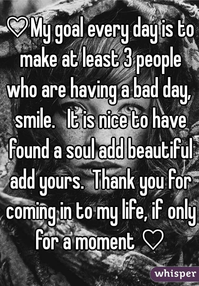 ♡My goal every day is to make at least 3 people who are having a bad day,  smile.   It is nice to have found a soul add beautiful add yours.  Thank you for coming in to my life, if only for a moment ♡