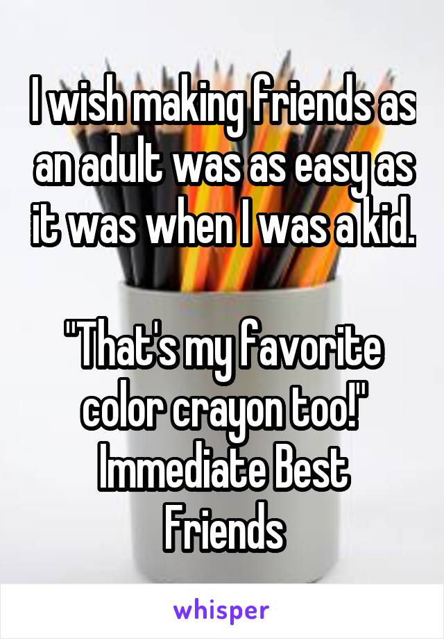 I wish making friends as an adult was as easy as it was when I was a kid. 
"That's my favorite color crayon too!"
Immediate Best Friends