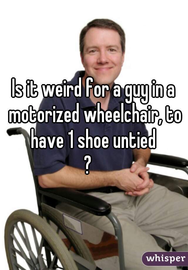 Is it weird for a guy in a motorized wheelchair, to have 1 shoe untied 
?   