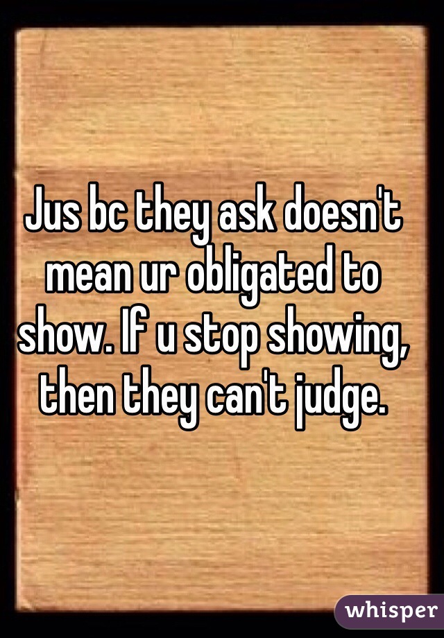 Jus bc they ask doesn't mean ur obligated to show. If u stop showing, then they can't judge. 