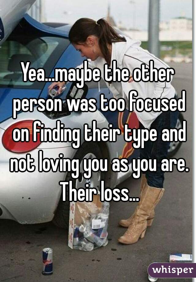 Yea...maybe the other person was too focused on finding their type and not loving you as you are. Their loss...