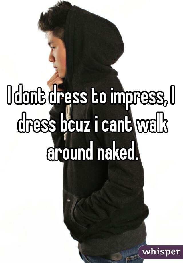 I dont dress to impress, I dress bcuz i cant walk around naked.