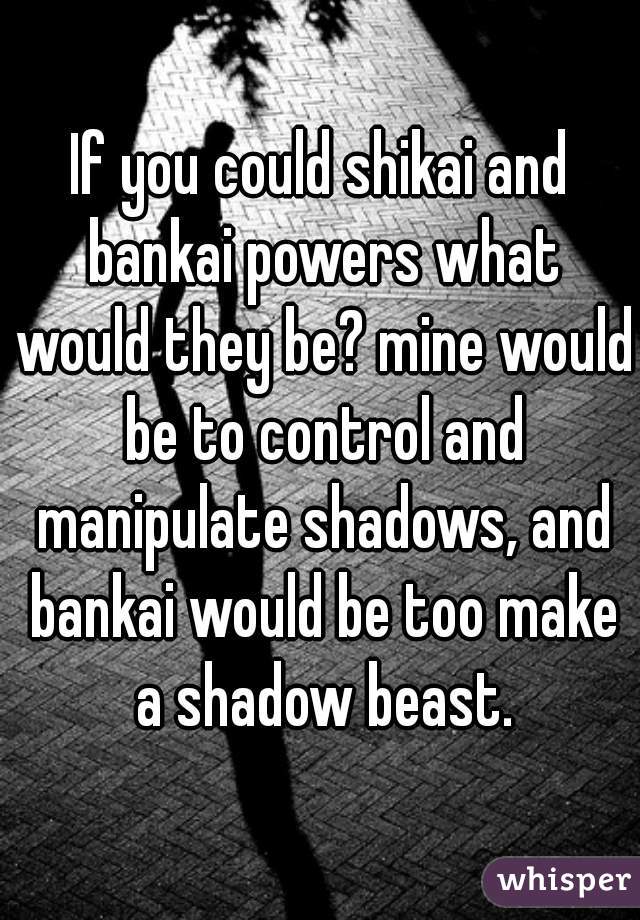 If you could shikai and bankai powers what would they be? mine would be to control and manipulate shadows, and bankai would be too make a shadow beast.