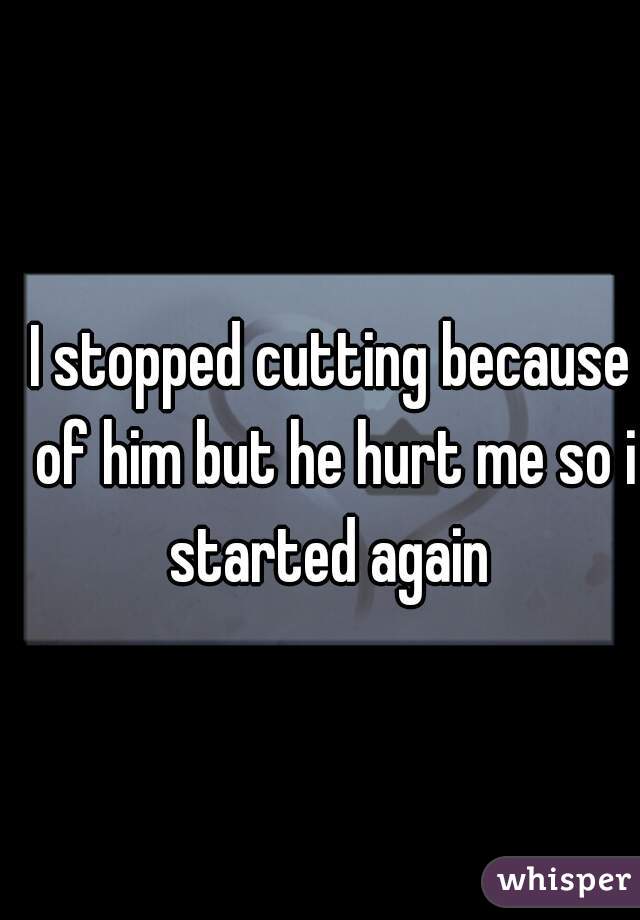 I stopped cutting because of him but he hurt me so i started again 