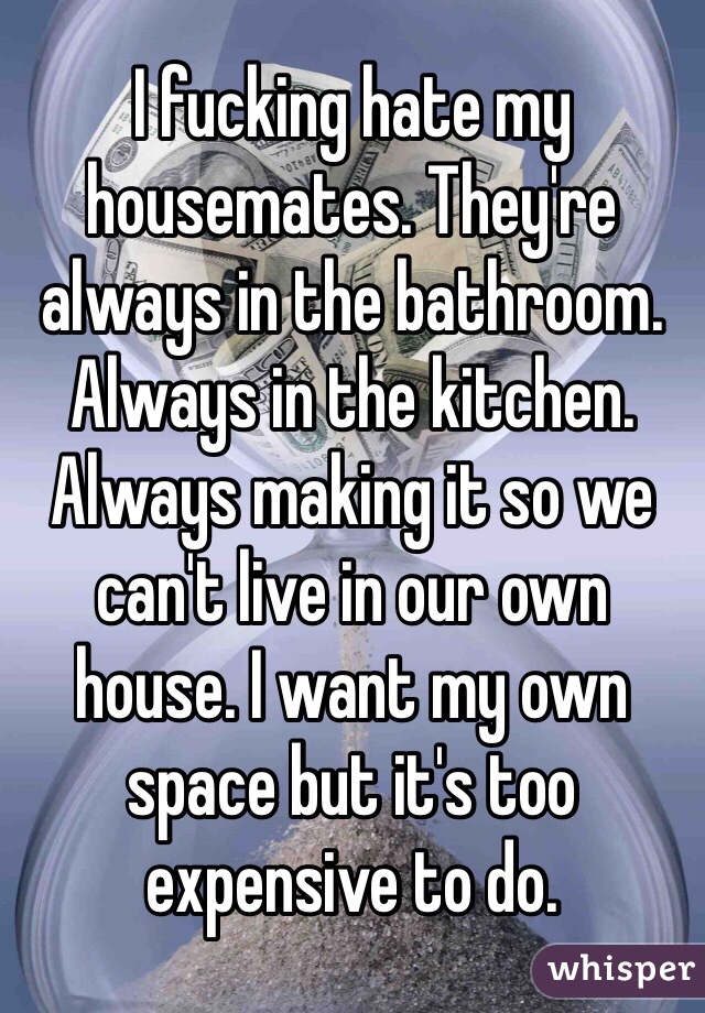 I fucking hate my housemates. They're always in the bathroom. Always in the kitchen. Always making it so we can't live in our own house. I want my own space but it's too expensive to do. 
