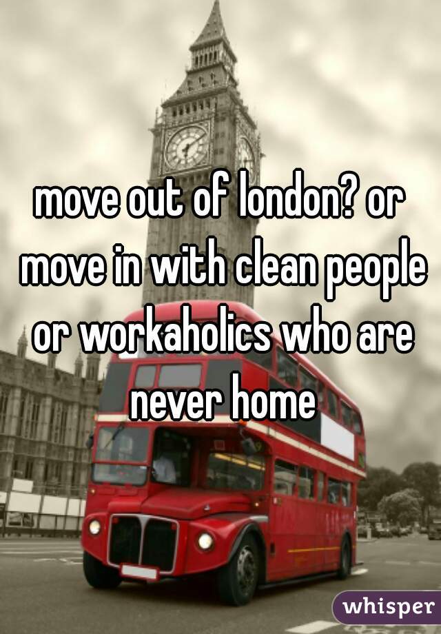 move out of london? or move in with clean people or workaholics who are never home