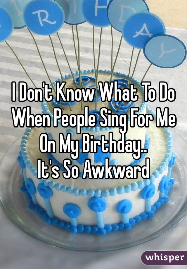 I Don't Know What To Do
When People Sing For Me On My Birthday..
It's So Awkward