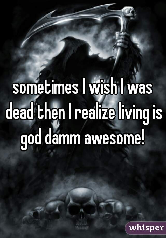 sometimes I wish I was dead then I realize living is god damm awesome! 